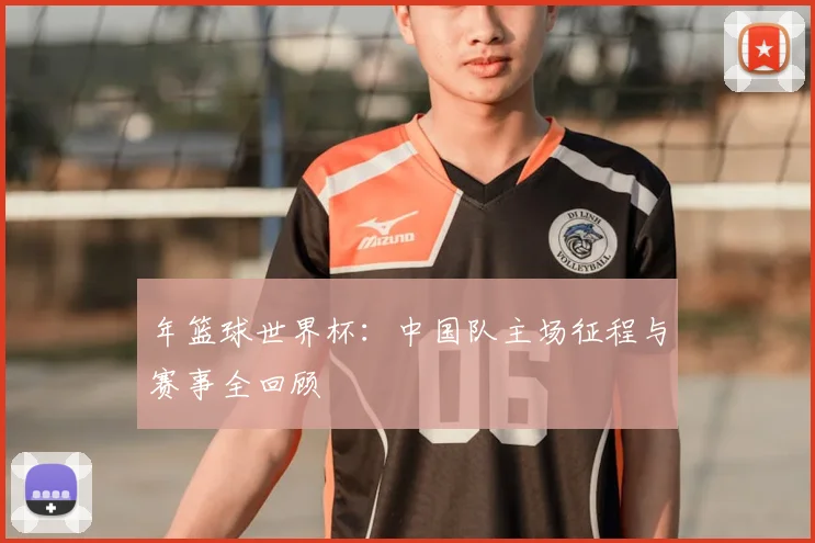 年篮球世界杯：中国队主场征程与赛事全回顾