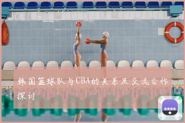 韩国篮球队与CBA的关系及交流合作探讨