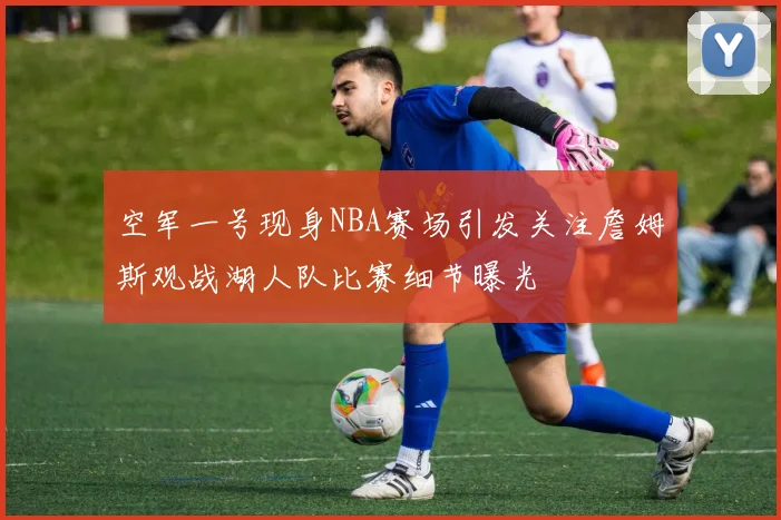空军一号现身NBA赛场引发关注詹姆斯观战湖人队比赛细节曝光