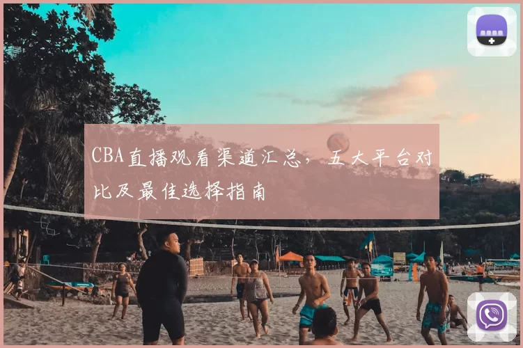 CBA直播观看渠道汇总，五大平台对比及最佳选择指南