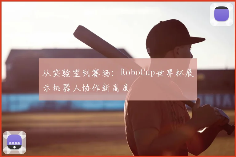 从实验室到赛场：RoboCup世界杯展示机器人协作新高度