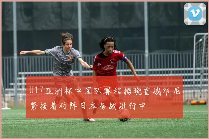 U17亚洲杯中国队赛程揭晓首战印尼紧接着对阵日本备战进行中