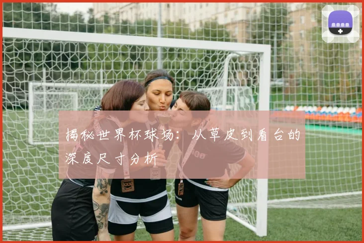 揭秘世界杯球场：从草皮到看台的深度尺寸分析
