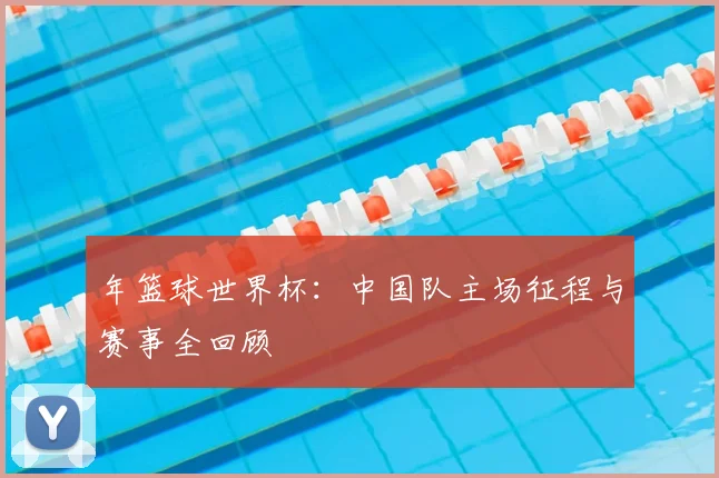 年篮球世界杯：中国队主场征程与赛事全回顾