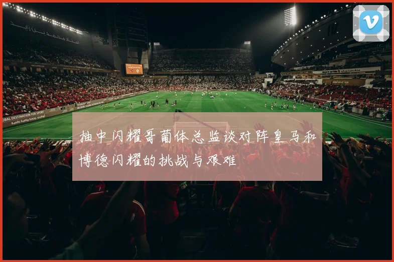 抽中闪耀哥葡体总监谈对阵皇马和博德闪耀的挑战与艰难