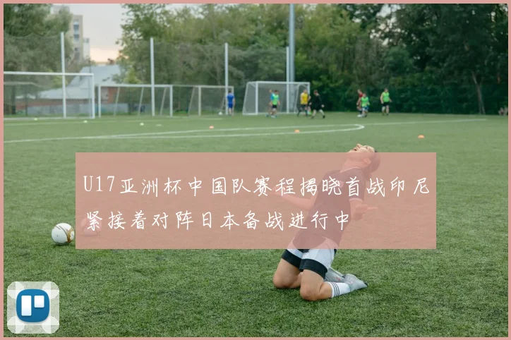 U17亚洲杯中国队赛程揭晓首战印尼紧接着对阵日本备战进行中