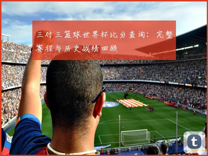 三对三篮球世界杯比分查询：完整赛程与历史战绩回顾