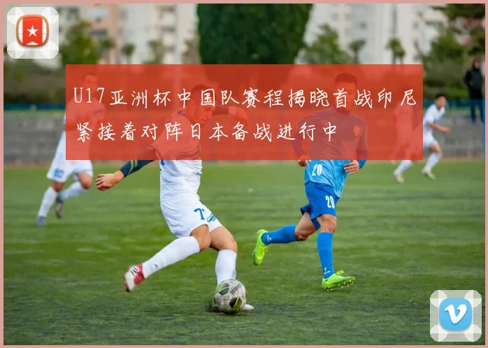 U17亚洲杯中国队赛程揭晓首战印尼紧接着对阵日本备战进行中