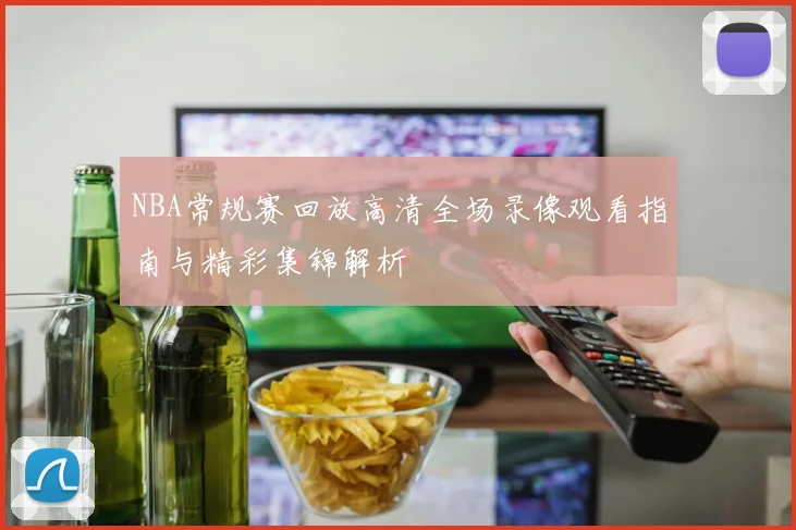 NBA常规赛回放高清全场录像观看指南与精彩集锦解析