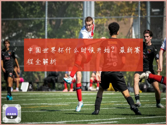 中国世界杯什么时候开始?最新赛程全解析