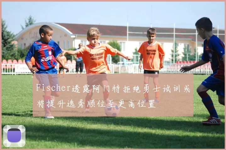 Fischer透露阿门特拒绝勇士试训或将提升选秀顺位至更高位置