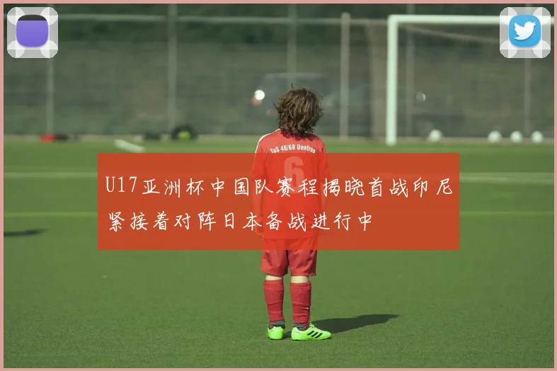 U17亚洲杯中国队赛程揭晓首战印尼紧接着对阵日本备战进行中
