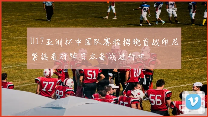 U17亚洲杯中国队赛程揭晓首战印尼紧接着对阵日本备战进行中