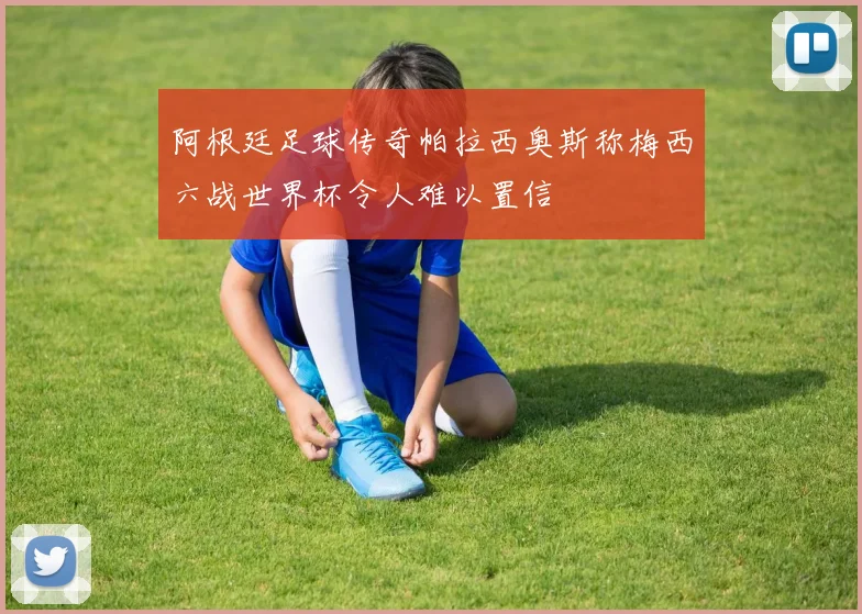 阿根廷足球传奇帕拉西奥斯称梅西六战世界杯令人难以置信