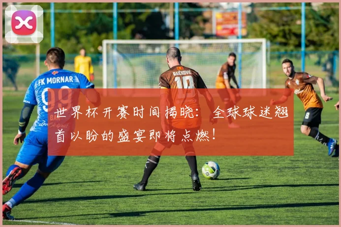 世界杯开赛时间揭晓：全球球迷翘首以盼的盛宴即将点燃！