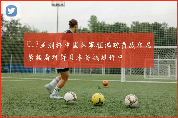 U17亚洲杯中国队赛程揭晓首战印尼紧接着对阵日本备战进行中