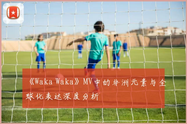 《Waka Waka》MV中的非洲元素与全球化表达深度分析