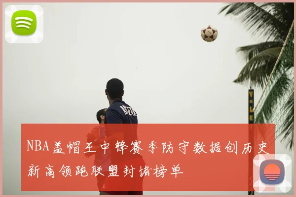 NBA盖帽王中锋赛季防守数据创历史新高领跑联盟封堵榜单