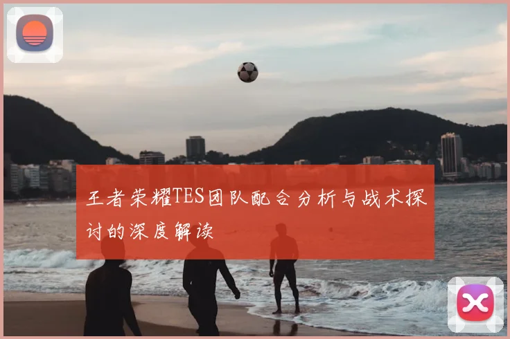 王者荣耀TES团队配合分析与战术探讨的深度解读