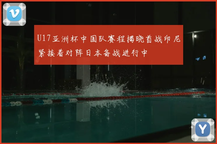 U17亚洲杯中国队赛程揭晓首战印尼紧接着对阵日本备战进行中