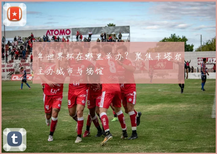 年世界杯在哪里举办?聚焦卡塔尔主办城市与场馆