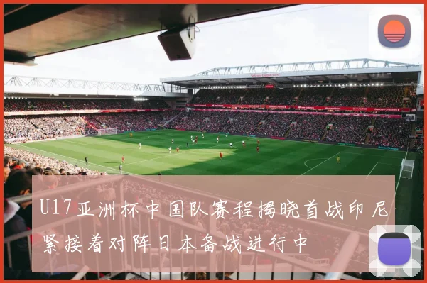 U17亚洲杯中国队赛程揭晓首战印尼紧接着对阵日本备战进行中