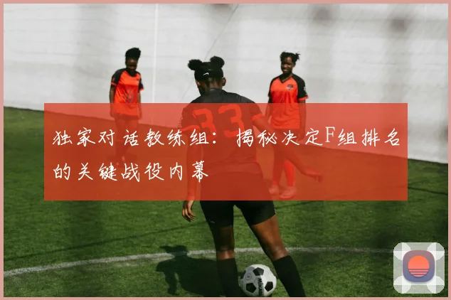 独家对话教练组：揭秘决定F组排名的关键战役内幕