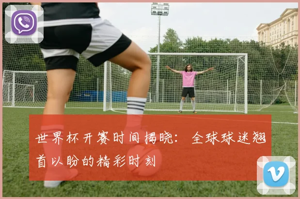 世界杯开赛时间揭晓：全球球迷翘首以盼的精彩时刻