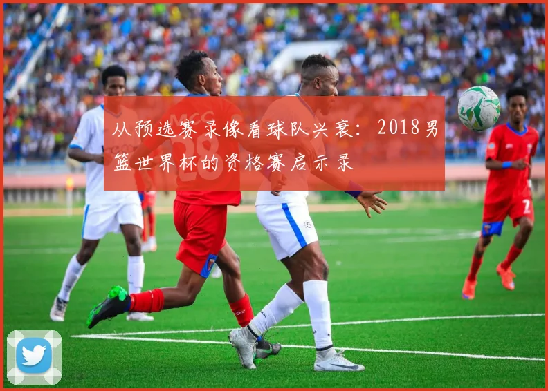 从预选赛录像看球队兴衰：2018男篮世界杯的资格赛启示录
