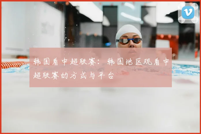 韩国看中超联赛：韩国地区观看中超联赛的方式与平台