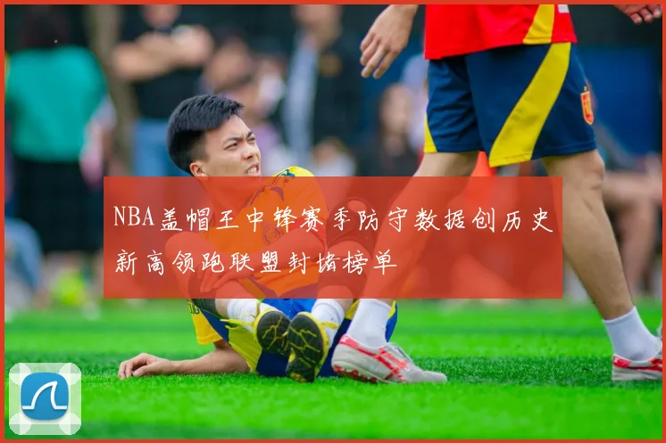 NBA盖帽王中锋赛季防守数据创历史新高领跑联盟封堵榜单