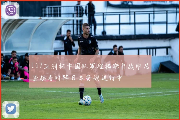 U17亚洲杯中国队赛程揭晓首战印尼紧接着对阵日本备战进行中