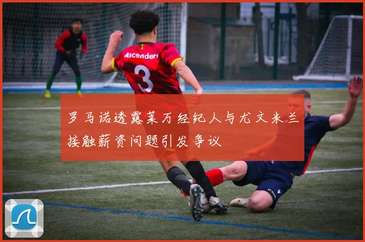 罗马诺透露莱万经纪人与尤文米兰接触薪资问题引发争议
