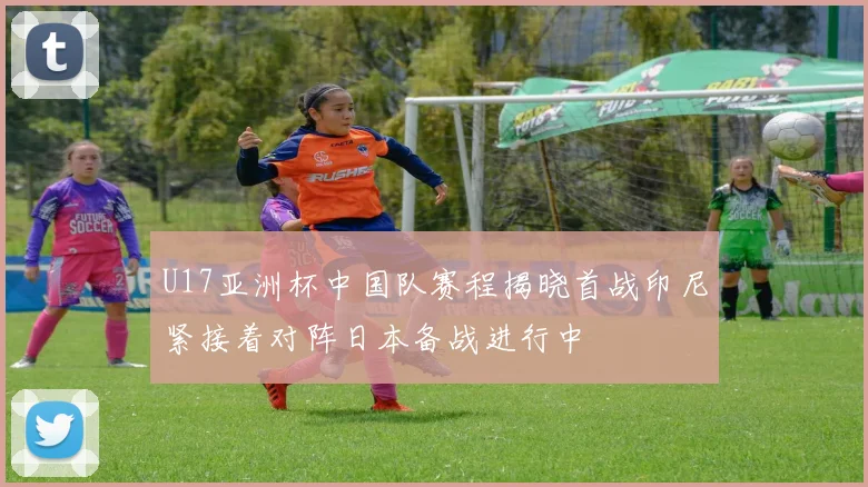U17亚洲杯中国队赛程揭晓首战印尼紧接着对阵日本备战进行中