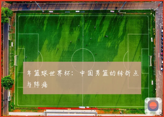 年篮球世界杯：中国男篮的转折点与阵痛
