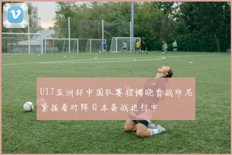 U17亚洲杯中国队赛程揭晓首战印尼紧接着对阵日本备战进行中