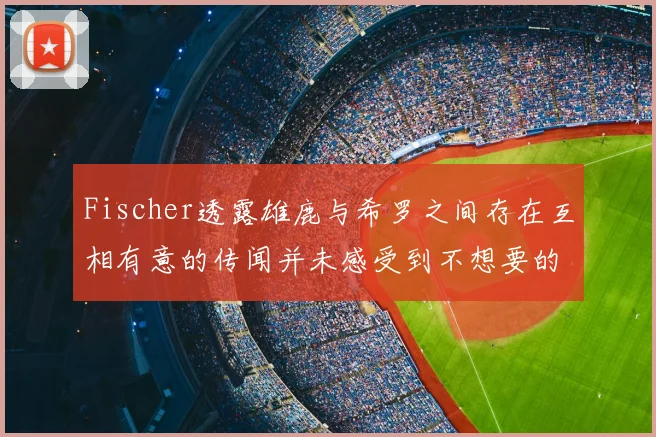 Fischer透露雄鹿与希罗之间存在互相有意的传闻并未感受到不想要的迹象