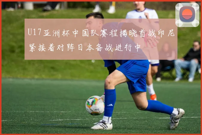 U17亚洲杯中国队赛程揭晓首战印尼紧接着对阵日本备战进行中