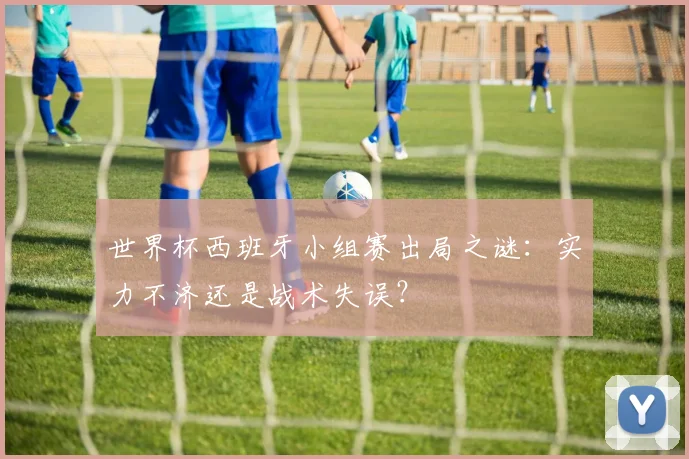 世界杯西班牙小组赛出局之谜:实力不济还是战术失误?