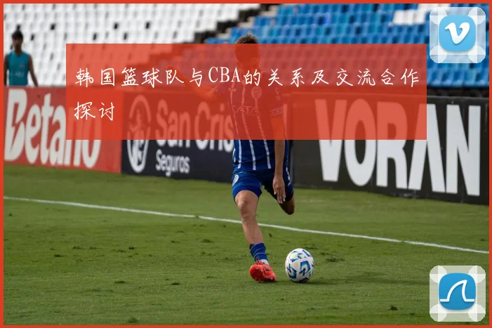 韩国篮球队与CBA的关系及交流合作探讨