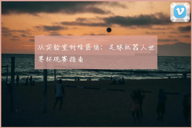 从实验室到绿茵场：足球机器人世界杯观赛指南