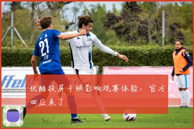 优酷投屏卡顿影响观赛体验,官方回应来了