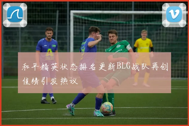 和平精英状态排名更新BLG战队再创佳绩引发热议