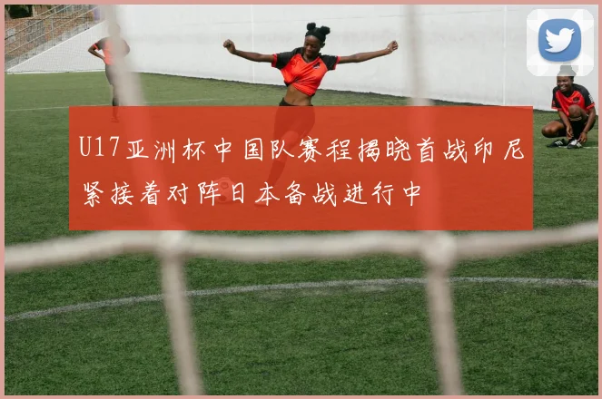 U17亚洲杯中国队赛程揭晓首战印尼紧接着对阵日本备战进行中
