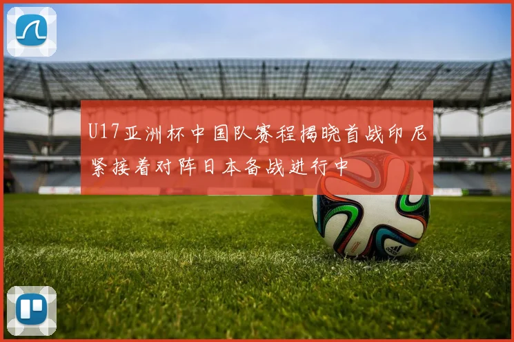 U17亚洲杯中国队赛程揭晓首战印尼紧接着对阵日本备战进行中