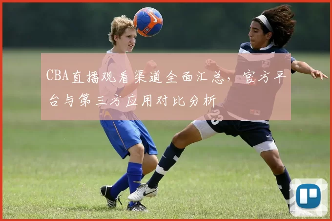 CBA直播观看渠道全面汇总，官方平台与第三方应用对比分析