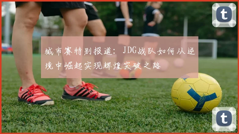 城市赛特别报道：JDG战队如何从逆境中崛起实现辉煌突破之路