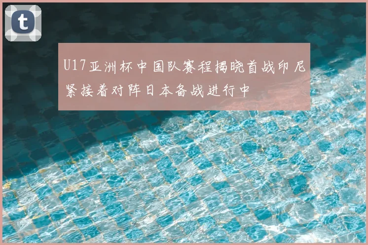 U17亚洲杯中国队赛程揭晓首战印尼紧接着对阵日本备战进行中
