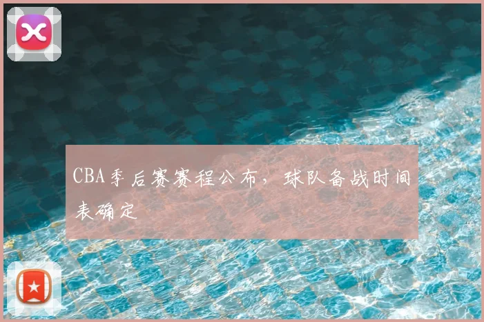 CBA季后赛赛程公布，球队备战时间表确定