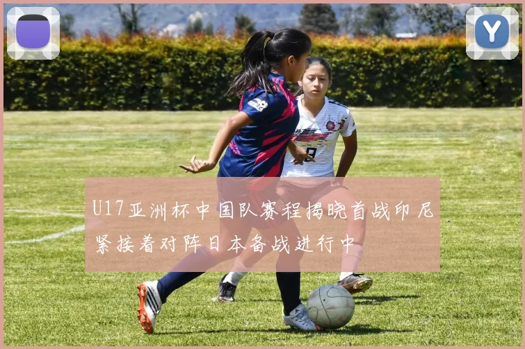 U17亚洲杯中国队赛程揭晓首战印尼紧接着对阵日本备战进行中